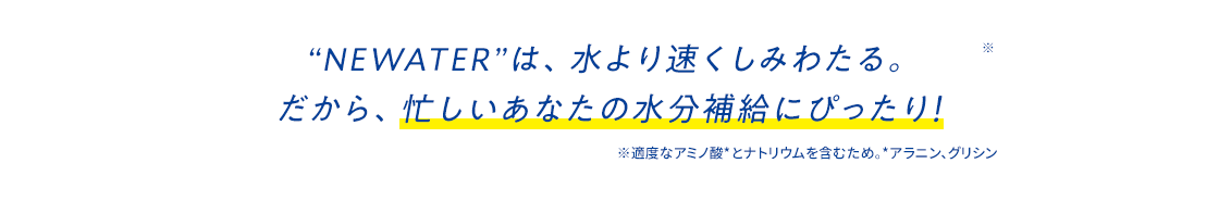 “NEWATER”は、水より速くしみわたる。だから、忙しいあなたの水分補給にぴったり！※適度なアミノ酸*とナトリウムを含むため。*アラニン、グリシン