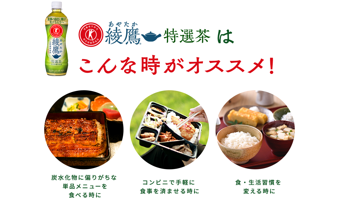 綾鷹 特選茶はこんなときがおすすめ！ 炭水化物に偏りがちな単品メニューを食べるときに。 コンビニで手軽に食事を済ませるときに。 食・生活習慣を変える前に。
