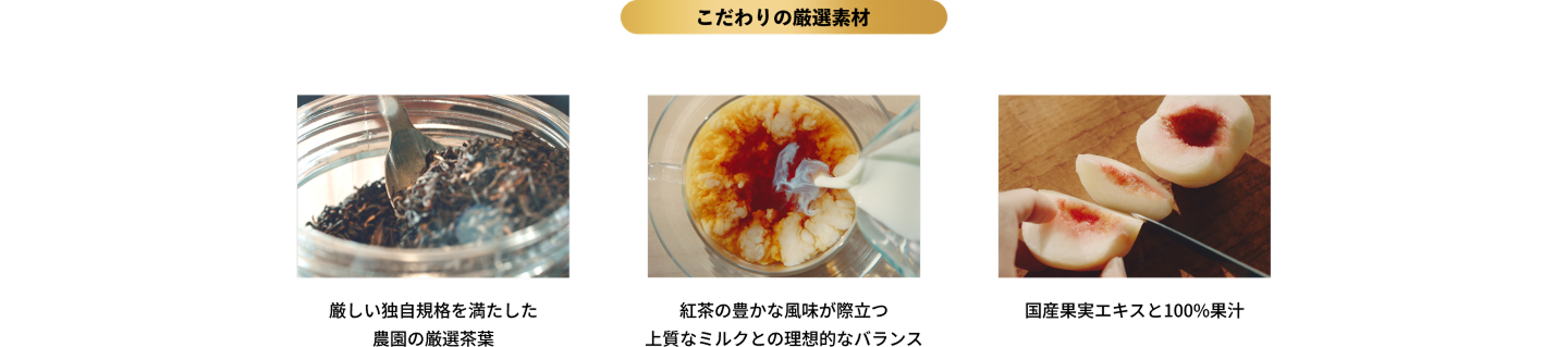 こだわりの厳選素材｜厳しい独自規格を満たした農園の厳選茶葉｜紅茶の豊かな風味が際立つ 上質なミルクとの理想的なバランス｜国産果実エキスと100%果汁