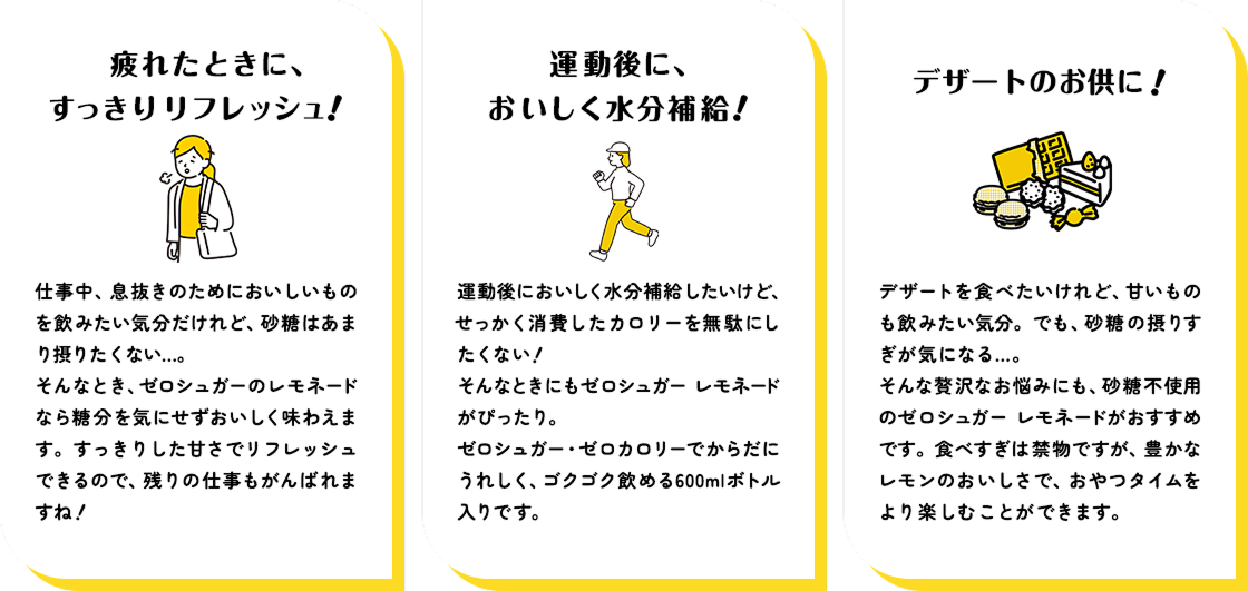 ■疲れたときに、すっきりリフレッシュ! 仕事中、息抜きのためにおいしいものを飲みたい気分だけれど、砂糖はあまり摂りたくない...。 そんなとき、ゼロシュガーのレモネードは糖分を気にせずおいしく味わえます。すっきりした甘さでリフレッシュできるので、残りの仕事もがんばれますね!  ■運動後に、おいしく水分補給! 運動後においしく水分補給したいけど、せっかく消費したカロリーを無駄にしたくない! そんなときにもゼロシュガー レモネードがぴったり。 ゼロシュガー・ゼロカロリーでからだにうれしく、ゴクゴク飲める600mlボトル入りです。  ■デザートのお供に! デザートを食べたいけれど、甘いものも 飲みたい気分。でも、砂糖の摂りすぎが気になる... そんな贅沢なお悩みにも、砂糖不使用のゼロシュガー レモネードがおすすめです。 食べすぎは禁物ですが、豊かなレモンのおいしさで、おやつタイムをより楽しむことができます。