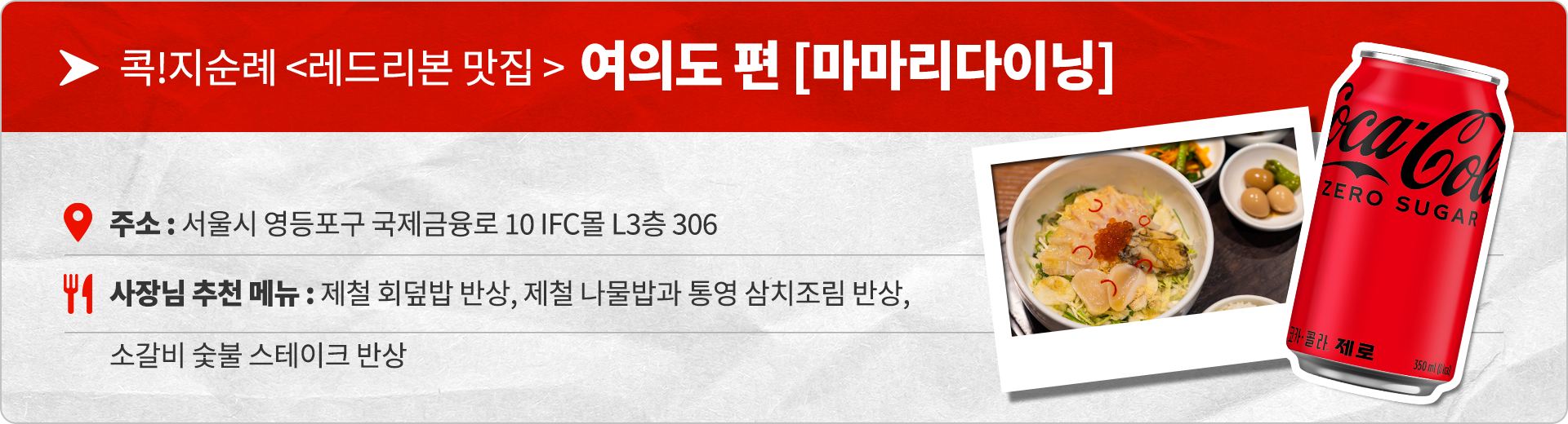 콕!지순례 <레드리본 맛집> 여의도 편 마마리 다이닝 주소 : 서울시 영등포구 국제금융로 10 IFC몰 L3층 306 사장님 추천 메뉴 : 제철 회덮밥 반상, 제철 나물밥과 통영 삼치조림 반상, 소갈비 숯불 스테이크 반상