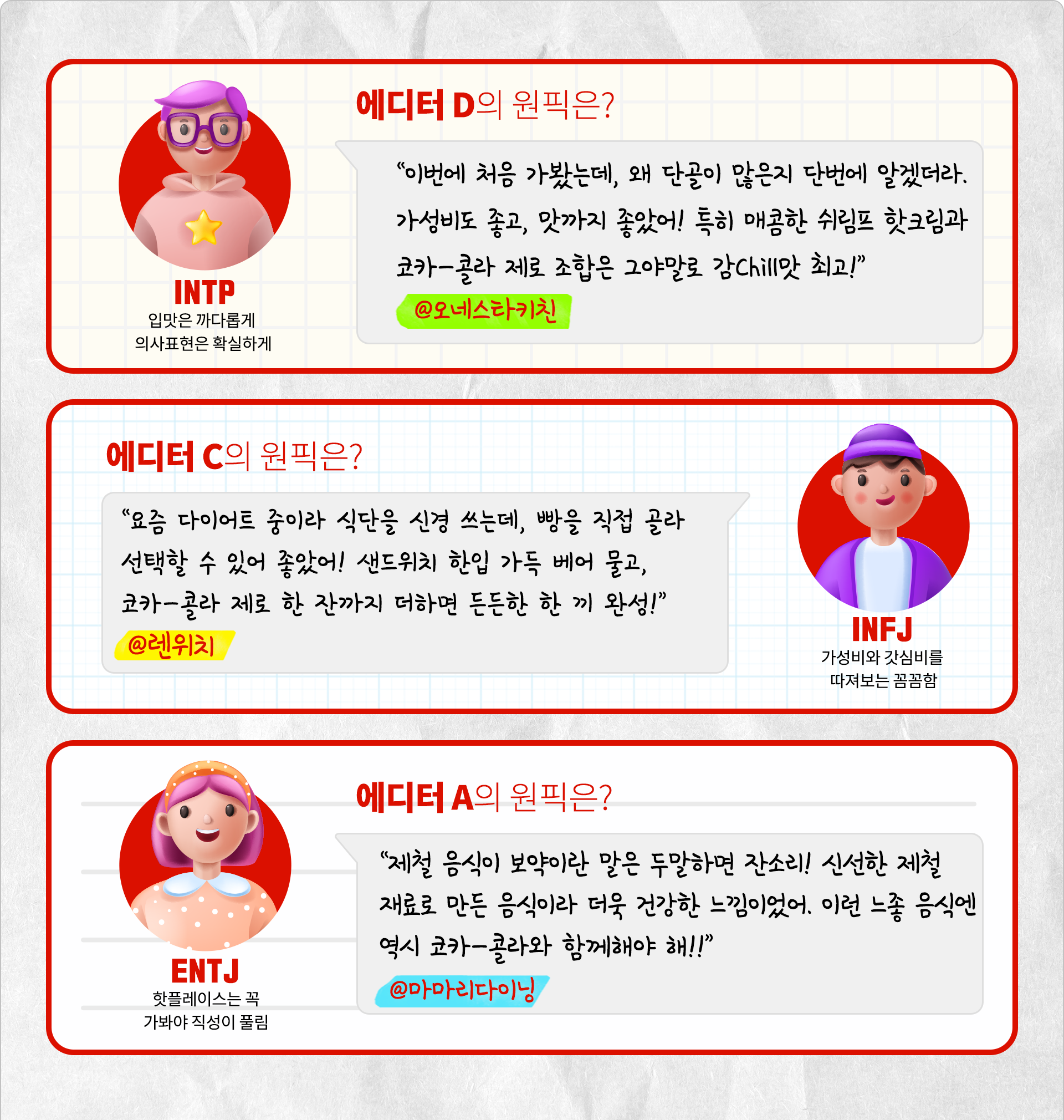 입맛은 까다롭게, 의사표현은 확실하게 INTP 에디터 D의 원픽은? “이번에 처음 가봤는데, 왜 단골이 많은지 단번에 알겠더라. 가성비도 좋고, 맛까지 좋았어! 특히 매콤한 쉬림프 핫크림과 코카-콜라 제로 조합은 그야말로 감Chill맛 최고!”@오네스타키친가성비와 갓심비를 따져보는 꼼꼼함 INFJ 에디터 C의 원픽은? “요즘 다이어트 중이라 식단을 신경 쓰는데, 빵을 직접 골라 선택할 수 있어 좋았어! 샌드위치 한입 가득 베어 물고, 코카-콜라 제로 한 잔까지 더하면 든든한 한 끼 완성!” @렌위치 핫플레이스는 꼭 가봐야 직성이 풀림 ENTJ 에디터 A의 원픽은? “제철 음식이 보약이란 말은 두말하면 잔소리! 신선한 제철 재료로 만든 음식이라 더욱 건강한 느낌이었어. 이런 느좋 음식엔 역시 코카-콜라와 함께해야 해!” @마마리다이닝