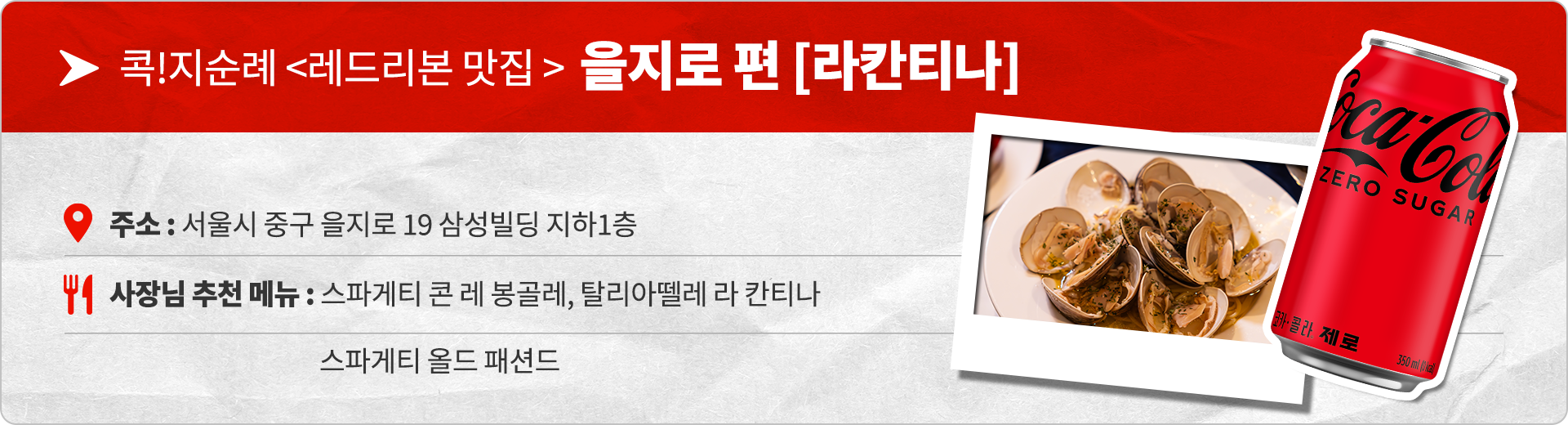 콕!지순례 레드리본 맛집 을지로편 라칸티나 주소 : 서울시 중구 을지로 19 삼성빌딩 지하1층 사장님 추천 메뉴 : 스파게티 콘 레 봉골레, 탈리아뗄레 라 칸티나, 스파게티 올드 패션드