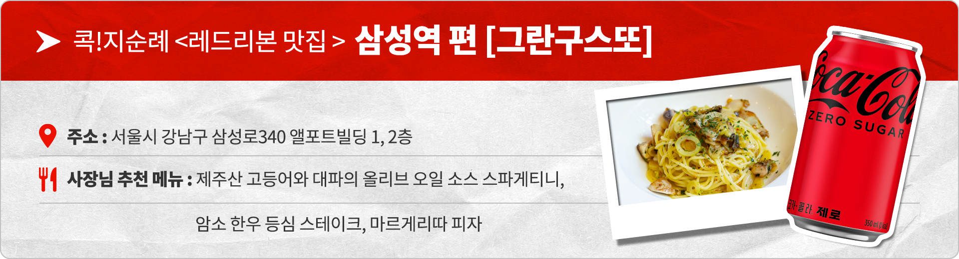 콕!지순례 레드리본 맛집 삼성역 편 그란구스또 주소 : 서울시 강남구 삼성로340 앨포트빌딩 1, 2층 사장님 추천 메뉴 : 제주산 고등어와 대파의 올리브 오일 소스 스파게티니, 암소 한우 등심 스테이크, 마르게리따 피자