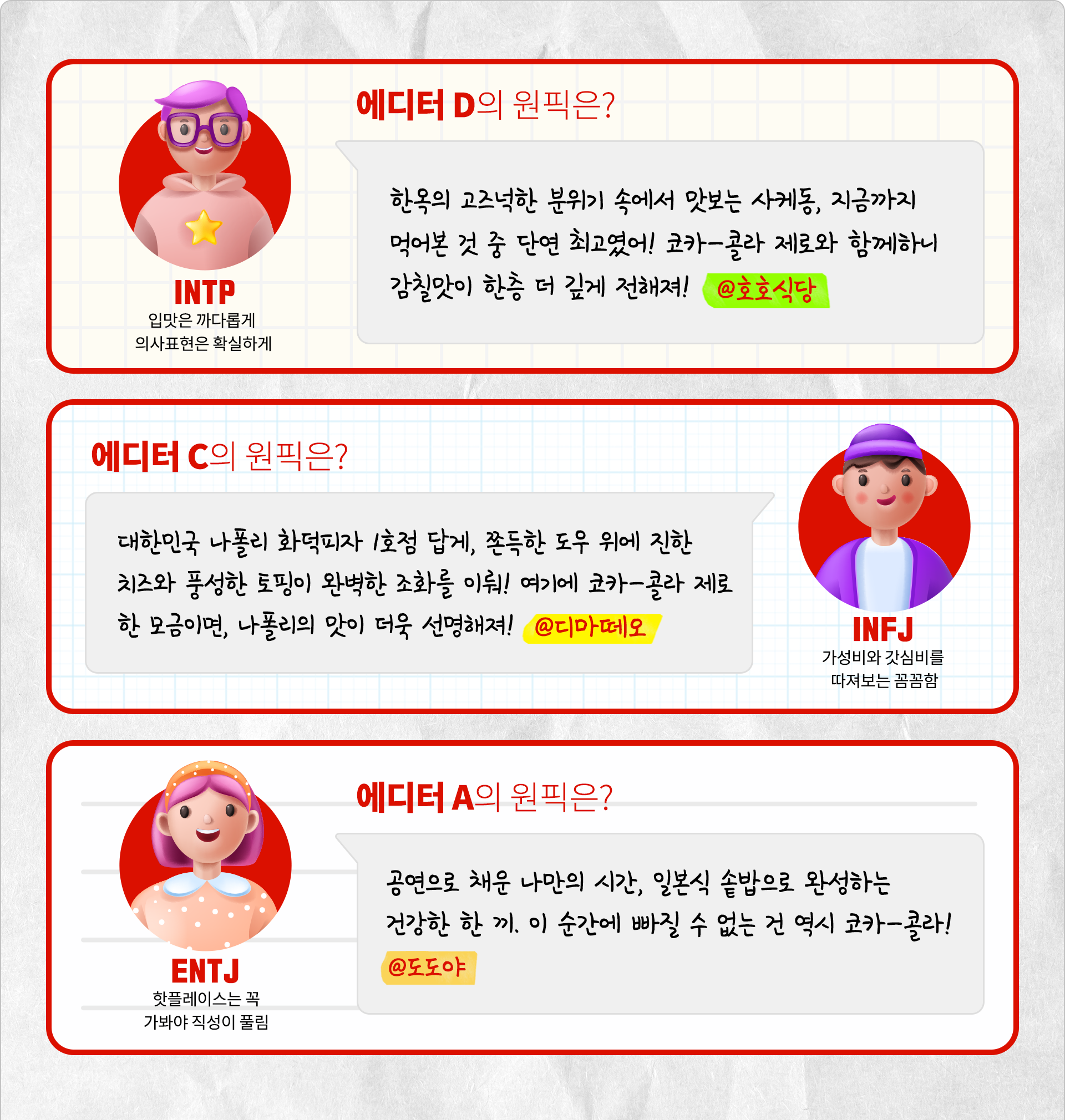 입맛은 까다롭게 의사표현은 확실하게 INTP 에디터 D의 원픽은? 한옥의 고즈넉한 분위기 속에서 맛보는 사케동, 지금까지 먹어본 것 중 단연 최고였어! 코카-콜라 제로와 함께하니 감칠맛이 한층 더 깊게 전해져! @ 호호식당 가성비와 갓심비를 따져보는 꼼꼼함 INFJ 에디터 C의 원픽은? 대한민국 나폴리 화덕피자 1호점 답게, 쫀득한 도우 위에 진한 치즈와 풍성한 토핑이 완벽한 조화를 이뤄! 여기에 코카-콜라 제로 한 모금이면, 나폴리의 맛이 더욱 선명해져! @디마떼오 핫플레이스는 꼭 가봐야 직성이 풀림 ENTJ 에디터 A의 원픽은? 공연으로 채운 나만의 시간, 일본식 솥밥으로 완성하는 건강한 한 끼. 이 순간에 빠질 수 없는 건 역시 코카-콜라! @도도야