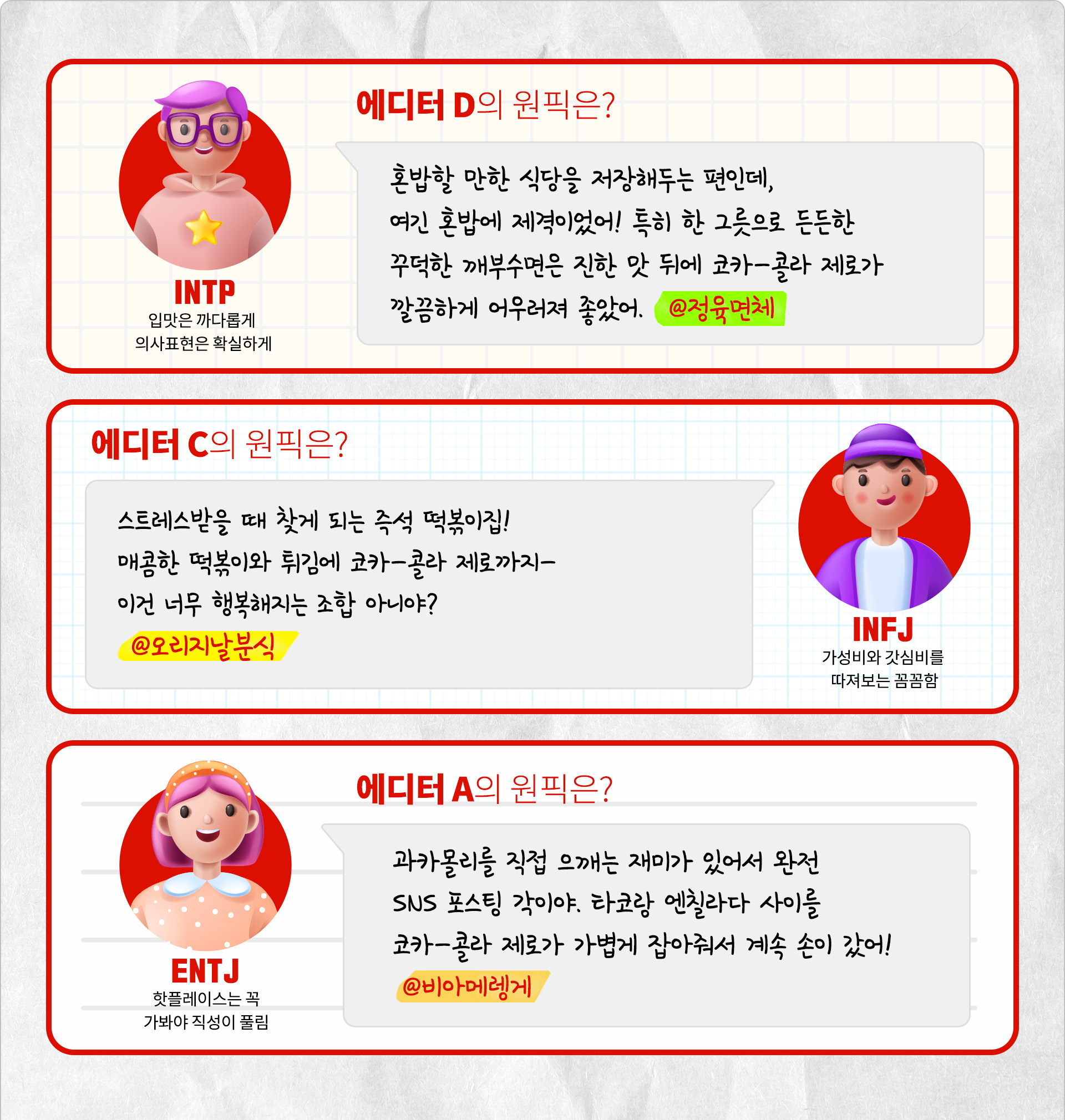 입맛은 까다롭게 의사표현은 확실하게 INTP 에디터 D의 원픽은? 혼밥할 만한 식당을 저장해두는 편인데, 여긴 혼밥에 제격이었어! 특히 한 그릇으로 든든한 꾸덕한 깨부수면은 진한 맛 뒤에 코카-콜라 제로가 깔끔하게 어우러져 좋았어. @정육면체 가성비와 갓심비를 따져보는 꼼꼼함 INFJ 에디터 C의 원픽은? 스트레스받을 때 찾게 되는 즉석 떡볶이집! 매콤한 떡볶이와 튀김에 코카-콜라 제로까지- 이건 너무 행복해지는 조합 아니야? @오리지날분식 핫플레이스는 꼭 가봐야 직성이 풀림 ENTJ 에디터 A의 원픽은? 과카몰리를 직접 으깨는 재미가 있어서 완전 SNS 포스팅 각이야. 타코랑 엔칠라다 사이를 코카-콜라 제로가 가볍게 잡아줘서 계속 손이 갔어! @비아메렝게