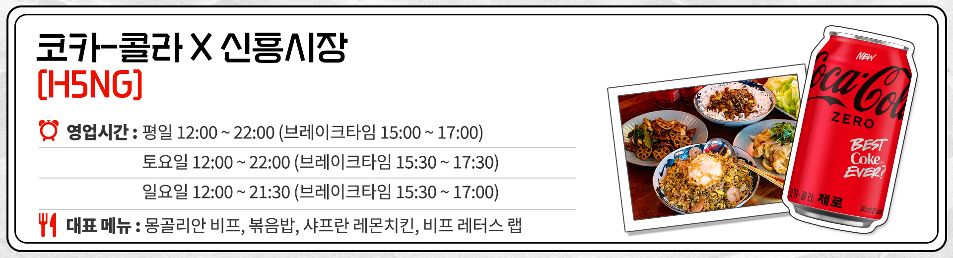 코카-콜라 X 신흥시장 H5NG 영업시간 : 평일 12:00 ~ 22:00 브레이크 타임 15:00 ~ 17:00 토요일 12:00 ~ 22:00 브레이크 타임 15:30 ~ 17:30 일요일 12:00 ~ 21:30 브레이크 타임 15:30 ~ 17:30 대표메뉴 : 몽골리안 비프, 볶음밥, 샤프란 레몬 치킨, 비프 레터스 랩