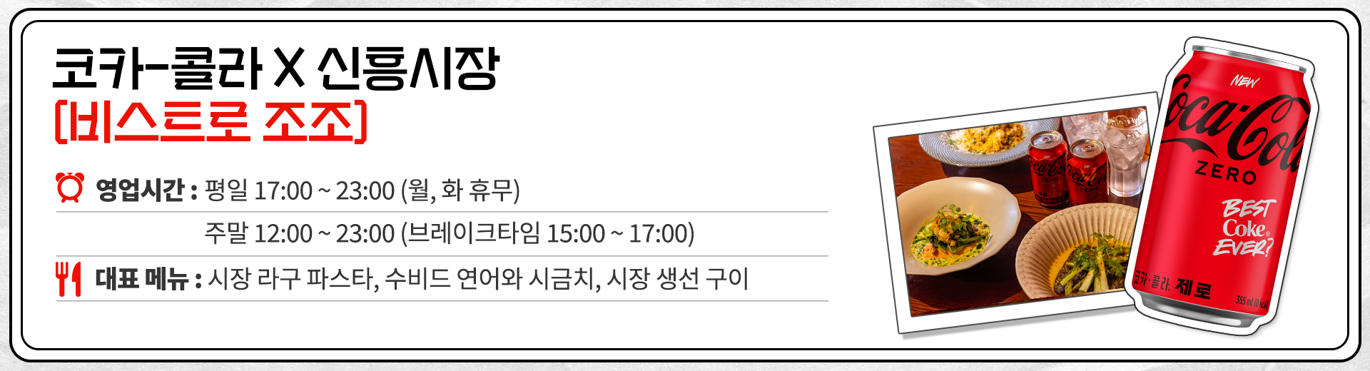 코카-콜라 X 신흥시장 비스트로 조조 영업시간 : 평일 17:00 ~ 23:00 월,화 휴무 주말 12:00 ~ 23:00 브레이크 타임 15:00 ~ 17:00 대표메뉴 : 시장 라구 파스타, 수비드 연어와 시금치, 시장 생선 구이