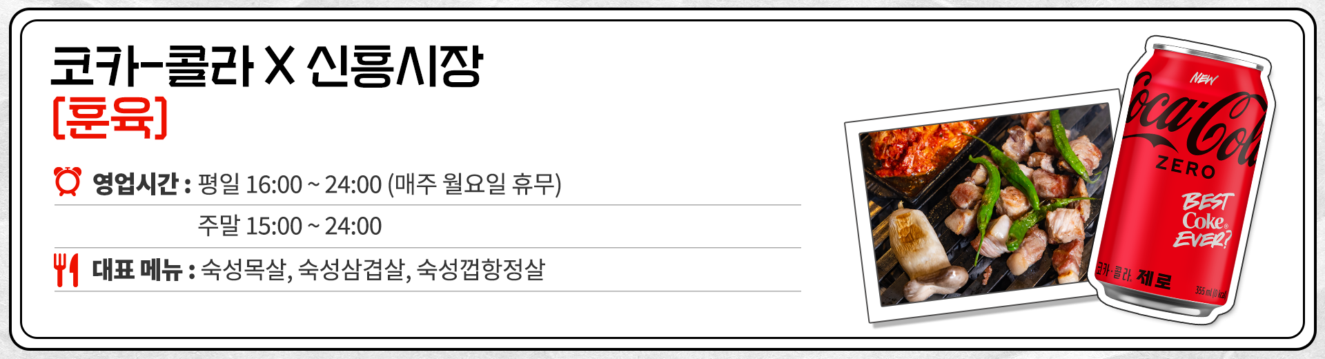 코카-콜라 X 신흥시장 훈육 영업시간 : 평일 16:00 ~ 24:00 매주 월요일 휴무 15:00 ~ 24:00  대표메뉴 : 숙성목살, 숙성삼겹살, 숙성껍항정살