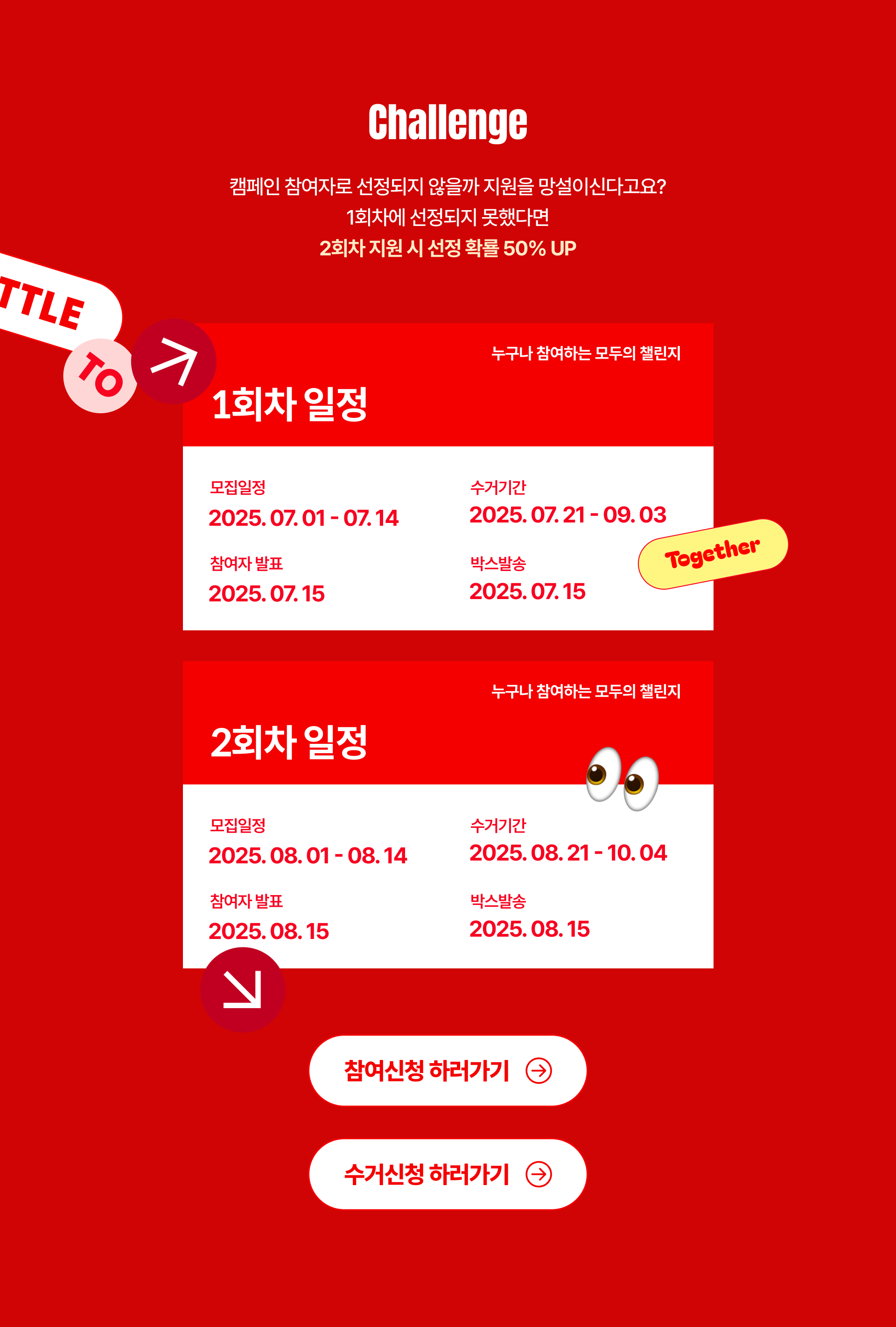 Challenge 캠페인 참여자로 선정되지 않을까 지원을 망설이신다고요? 1회차에 선정되지 못했다면 2회차 지원 시 선정 확률 50% UP 누구나 참여하는 모두의 챌린지 1회차 일정 모집일정 2025.07.01-07.14 참여자 발표 및 박스 발송 2025.07.15 수거기간 2025.07.21-09.03 누구나 참여하는 모두의 챌린지 2회차 일정 모집일정 2025.08.01-08.14 참여자 발표 및 박스 발송 2025.08.15 수거기간 2025.08.21-10.04 Together